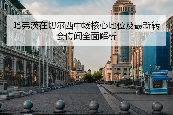 哈弗茨在切尔西中场核心地位及最新转会传闻全面解析